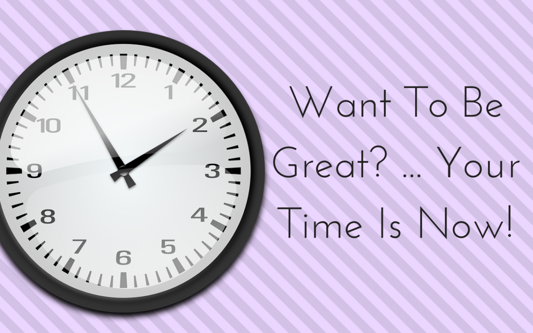 WANT TO BE GREAT – YOUR TIME IS NOW